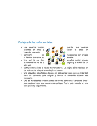 Ventajas de las redes sociales:
     Los usuarios pueden                              guardar sus páginas
      favoritas en línea y                             volver   a     ellos   en
      cualquier momento
     Compartir             los                        marcadores con amigos
      y familia aumenta su                             alcance
     Una red de me dios                               sociales pueden ayudar
      a aumentar la fila de la                         página y el tráfico de un
      sitio web
     SEO puede hacerse a través de marcadores. La página será indexada en
      los motores de búsqueda en ningún momento.
     Una etiqueta o clasificación basado en categorías hace que sea más fácil
      para las personas para asignar y buscar el contenido cuando sea
      necesario.
     Una de marcadores sociales actos en cuenta como una "ventanilla única"
      que contiene todos sus marcadores en línea. Por lo tanto, resulta en una
      fácil gestión y seguimiento.
 
