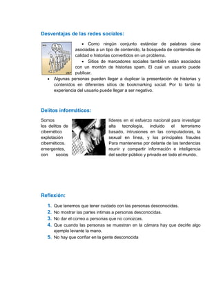 Desventajas de las redes sociales:
                        Como ningún conjunto estándar de palabras clave
                   asociadas a un tipo de contenido, la búsqueda de contenidos de
                   calidad e historias convertidos en un problema.
                        Sitios de marcadores sociales también están asociados
                   con un montón de historias spam. El cual un usuario puede
                   publicar.
       Algunas personas pueden llegar a duplicar la presentación de historias y
        contenidos en diferentes sitios de bookmarking social. Por lo tanto la
        experiencia del usuario puede llegar a ser negativo.



Delitos informáticos:
Somos                              líderes en el esfuerzo nacional para investigar
los delitos de                     alta   tecnología,    incluido    el terrorismo
cibernético                        basado, intrusiones en las computadoras, la
explotación                        sexual en línea, y los principales fraudes
cibernéticos.                      Para mantenerse por delante de las tendencias
emergentes,                        reunir y compartir información e inteligencia
con     socios                     del sector público y privado en todo el mundo.




Reflexión:

   1. Que tenemos que tener cuidado con las personas desconocidas.
   2. No mostrar las partes intimas a personas desconocidas.
   3. No dar el correo a personas que no conozcas.
   4. Que cuando las personas se muestran en la cámara hay que decirle algo
      ejemplo levante la mano.
   5. No hay que confiar en la gente desconocida
 