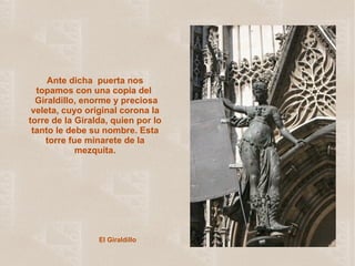 El Giraldillo Ante dicha  puerta nos topamos con una copia del   Giraldillo,  enorme y preciosa veleta, cuyo original corona la torre de la Giralda, quien por lo tanto le debe su nombre. Esta torre fue minarete de la mezquita. 