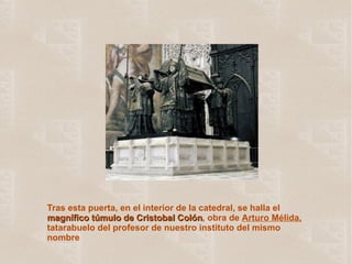 Tras esta puerta, en el interior de la catedral, se halla el  magnífico túmulo de Cristobal Colón , obra de  Arturo Mélida,  tatarabuelo del profesor de nuestro instituto del mismo nombre 