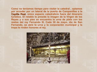 Como no teníamos tiempo para visitar la catedral , optamos por acceder por un lateral de la puerta de Campanillas a la  Capilla Real , único espacio catedralicio fuera del itinerario turístico. El retablo lo preside la imagen de la Virgen de los Reyes y a sus pies se encuentra la urna de plata con los restos del rey Fernando III. Cada 30 de mayo, día de San Fernando, se abre la urna y la corporación municipal y la tropa le rinden honores al rey. 