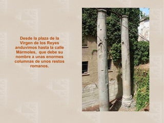 Desde la plaza de la Virgen de los Reyes anduvimos hasta la calle Mármoles,  que debe su nombre a unas enormes columnas de unos restos romanos. 