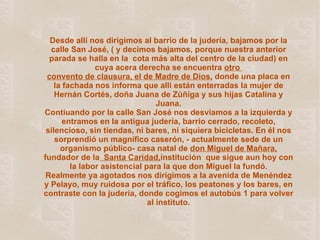 Desde allí nos dirigimos al barrio de la judería, bajamos por la calle San José, ( y decimos bajamos, porque nuestra anterior parada se halla en la  cota más alta del centro de la ciudad) en cuya acera derecha se encuentra  otro  convento de clausura, el de Madre de Dios,  donde una placa en la fachada nos informa que allí están enterradas la mujer de Hernán Cortés, doña Juana de Zúñiga y sus hijas Catalina y Juana. Contiuando por la calle San José nos desviamos a la izquierda y entramos en la antigua judería, barrio cerrado, recoleto, silencioso, sin tiendas, ni bares, ni siquiera bicicletas. En él nos sorprendió un magnífico caserón, - actualmente sede de un organismo público- casa natal de  don Miguel de Mañara ,  fundador de la   Santa Caridad, institución  que sigue aun hoy con la labor asistencial para la que don Miguel la fundó. Realmente ya agotados nos dirigimos a la avenida de Menéndez y Pelayo, muy ruidosa por el tráfico, los peatones y los bares, en contraste con la judería, donde cogimos el autobús 1 para volver al instituto. 