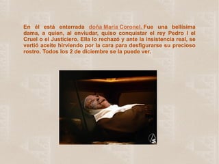 En él está enterrada   doña María Coronel.  Fue una bellísima dama, a quien, al enviudar, quiso conquistar el rey Pedro I el Cruel o el Justiciero. Ella lo rechazó y ante la insistencia real, se vertió aceite hirviendo por la cara para desfigurarse su precioso rostro. Todos los 2 de diciembre se la puede ver. 