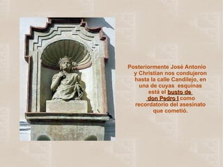 Posteriormente José Antonio y Christian nos condujeron hasta la calle Candilejo, en una de cuyas  esquinas está el  busto de   don Pedro I   como recordatorio del asesinato que cometió. 