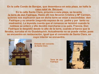 En la calle Conde de Barajas, que desemboca en esta plaza, se halla la  casa natal de   Bécquer. En la calle Santa Clara, próxima a esta plaza, se levanta   la torre de don Fadrique.  Hasta allí nos llevaron Cristina y Mª Carmen, quienes nos explicaron que en dicha torre se veían a escondidas  don Fadrique y su amante (segunda esposa de su  padre y por  tanto su madrastra). La leyenda cuenta que el romance se terminó cuando la nobleza se enteró y ella decidió marcharse a su país, Francia. Don Fadrique la despidió desde lo alto de la torre, cuando el barco que la llevaba, surcaba el río Guadalquivir. Actualmente no se puede visitar, pues se encuentra en restauración, igual que el convento de Santa Clara, en cuyo interior se encuentra. Entrada del convento de Santa Clara   Torre de don Fadrique 