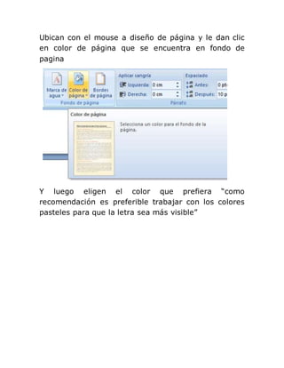Ubican con el mouse a diseño de página y le dan clic
en color de página que se encuentra en fondo de
pagina
Y luego eligen el color que prefiera “como
recomendación es preferible trabajar con los colores
pasteles para que la letra sea más visible”
 