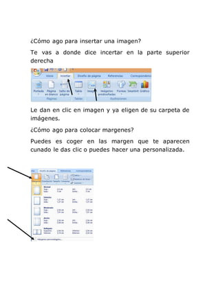 ¿Cómo ago para insertar una imagen?
Te vas a donde dice incertar en la parte superior
derecha
Le dan en clic en imagen y ya eligen de su carpeta de
imágenes.
¿Cómo ago para colocar margenes?
Puedes es coger en las margen que te aparecen
cunado le das clic o puedes hacer una personalizada.
 