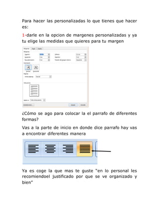 Para hacer las personalizadas lo que tienes que hacer
es:
1-darle en la opcion de margenes personalizadas y ya
tu elige las medidas que quieres para tu margen
¿Cómo se ago para colocar la el parrafo de diferentes
formas?
Vas a la parte de inicio en donde dice parrafo hay vas
a encontrar diferentes manera
Ya es coge la que mas te guste “en lo personal les
recomiendoel justificado por que se ve organizado y
bien”
 