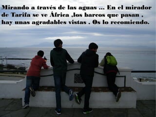 Mirando a través de las aguas ... En el miradorMirando a través de las aguas ... En el mirador
de Tarifa se ve África ,los barcos que pasan ,de Tarifa se ve África ,los barcos que pasan ,
hay unas agradables vistas . Os lo recomiendo.hay unas agradables vistas . Os lo recomiendo.
 