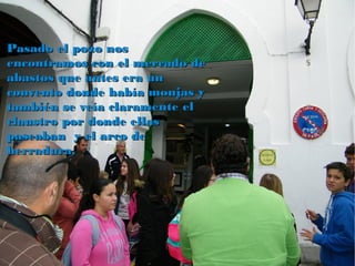 Pasado el pozo nosPasado el pozo nos
encontramos con el mercado deencontramos con el mercado de
abastos que antes era unabastos que antes era un
convento donde había monjas yconvento donde había monjas y
también se veía claramente eltambién se veía claramente el
claustro por donde ellasclaustro por donde ellas
paseaban y el arco depaseaban y el arco de
herradura.herradura.
 