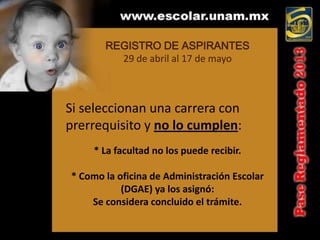 REGISTRO DE ASPIRANTES
         29 de abril al 17 de mayo



Si seleccionan una carrera con
prerrequisito y no lo cumplen:
     * La facultad no los puede recibir.

* Como la oficina de Administración Escolar
           (DGAE) ya los asignó:
    Se considera concluido el trámite.
 