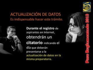 ACTUALIZACIÓN DE DATOS
Es indispensable hacer este trámite.

          Durante el registro de
          aspirantes en Internet,
          obtendrán un
          citatorio indicando el
          día que deberán
          presentarse a la
          actualización de datos en la
          misma preparatoria.
 