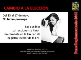 CAMBIO A LA ELECCIÓN
Del 13 al 17 de mayo
No habrá prorroga

                 Las posibles
       correcciones se harán
 únicamente en la Unidad de
   Registro Escolar de la ENP


                        UNIDAD DE REGISTRO ESCOLAR
             Dirección General de la Escuela Nacional Preparatoria
                        Adolfo Prieto 722, Col. Del Valle
 