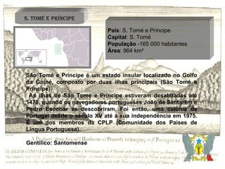 País : S. Tomé e Príncipe Capital : S. Tomé População  -165 000 habitantes Área : 964 km² São Tomé e Príncipe é um estado insular localizado no Golfo da Guiné, composto por duas ilhas principais (São Tomé e Príncipe). As ilhas de São Tomé e Príncipe estiveram desabitadas até 1470, quando os navegadores portugueses João de Santarém e Pedro Escobar as descobriram. Foi então, uma colónia de Portugal desde o século XV até à sua independência em 1975. É um dos membros da CPLP (Comunidade dos Países de Língua Portuguesa). Gentílico: Santomense S. Tomé e Príncipe 