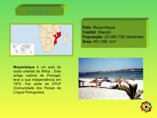 Moçambique Moçambique  é um país da costa oriental da África . Esta antiga colónia de Portugal, teve a sua independência em 1975. Faz parte da CPLP (Comunidade dos Países de Língua Portuguesa).  País : Moçambique Capital : Maputo População  -20.069.738 habitantes Área : 801.590  km² 
