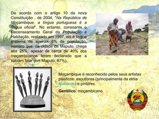 De acordo com o artigo 10 da nova Constituição , de 2004, " Na República de Moçambique, a língua portuguesa é a língua oficial ". No entanto, consoante o Recenseamento Geral da População e Habitação, realizado em 1997, ela é língua materna de apenas 6% da população, número que, na cidade de Maputo, chega aos 25%, apesar de cerca de 40% dos moçambicanos terem declarado que a sabiam falar (em Maputo, 87%). Moçambique é reconhecido pelos seus artistas plásticos: escultores (principalmente da etnia  Makonde ) e pintores.  Gentílico : moçambicano 
