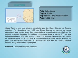 Cabo Verde País : Cabo Verde Capital : Praia População  – 476 000 habitantes Área : 4.033  km² Cabo Verde  é um país africano constituído por dez ilhas. Situa-se no Oceano Atlântico. Foi descoberto em 1460 por Diogo Gomes ao serviço da coroa portuguesa, que encontrou as ilhas desabitadas e aparentemente sem indícios de anterior presença humana. Foi colónia portuguesa desde o século XV até sua independência em 1975. Um facto curioso é que há mais Cabo-verdianos a residir no estrangeiro que no próprio país. A língua nacional de Cabo Verde, a língua do povo, é o crioulo cabo-verdiano. No entanto cada ilha tem um crioulo diferente embora a língua oficial seja o português.  Gentílico : Cabo-verdiano/cabo-verdiana 