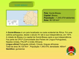 Guiné-Bissau País : Guiné-Bissau Capital : Bissau População  – 1.345.479 habitantes Área : 36.120 km² A  Guiné-Bissau  é um país localizado na costa ocidental de África. Foi uma colónia portuguesa, desde o século XV até à sua independência, em 1974. A cidade de Bissau é a capital da Guiné-Bissau após a sua independência. Faz parte da CPLP (Comunidade dos Países de Língua Portuguesa), Nações Unidas, PALOP e União Africana. Língua oficial  Português (oficial), Crioulo, línguas africanas Total da área 36.120 Km 2  . População 1.345.479, densidade: 48/km² Gentílico : guineense 
