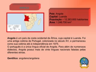 Angola País : Angola Capital : Luanda População  – 12.263.600 habitantes Área : 1.246.700 km² Angola  é um país da costa ocidental de África, cuja capital é Luanda. Foi uma antiga colónia de Portugal, colonizada no século XV, e permaneceu como sua colónia até à independência em 1975. O português é a única língua oficial de Angola. Para além de numerosos dialectos, Angola possui mais de vinte línguas nacionais faladas pelas diferentes etnias.  Gentílico : angolano/angolana 
