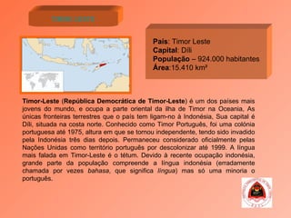 Timor Leste País : Timor Leste Capital : Díli População  – 924.000 habitantes Área :15.410 km² Timor-Leste  ( República Democrática de Timor-Leste ) é um dos países mais jovens do mundo, e ocupa a parte oriental da ilha de Timor na Oceania, As únicas fronteiras terrestres que o país tem ligam-no à Indonésia, Sua capital é Díli, situada na costa norte. Conhecido como Timor Português, foi uma colónia portuguesa até 1975, altura em que se tornou independente, tendo sido invadido pela Indonésia três dias depois. Permaneceu considerado oficialmente pelas Nações Unidas como território português por descolonizar até 1999. A língua mais falada em Timor-Leste é o tétum. Devido à recente ocupação indonésia, grande parte da população compreende a língua indonésia (erradamente chamada por vezes  bahasa , que significa  língua ) mas só uma minoria o português. 
