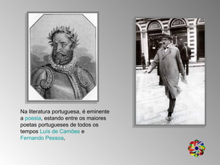 Na literatura portuguesa, é eminente a  poesia , estando entre os maiores poetas portugueses de todos os tempos  Luís de Camões  e  Fernando Pessoa , 