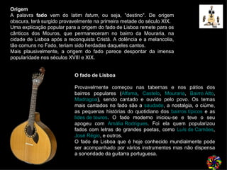 O fado de Lisboa     Provavelmente começou nas tabernas e nos pátios dos bairros populares ( Alfama ,  Castelo ,  Mouraria ,  Bairro Alto ,  Madragoa ), sendo cantado e ouvido pelo povo. Os temas mais cantados no fado são a  saudade , a nostalgia, o ciúme, as pequenas histórias do quotidiano dos  bairros típicos  e as  lides de touros . O fado moderno iniciou-se e teve o seu apogeu com  Amália Rodrigues . Foi ela quem popularizou fados com letras de grandes poetas, como  Luís de Camões ,  José Régio , e outros.  O fado de Lisboa que é hoje conhecido mundialmente pode ser acompanhado por vários instrumentos mas não dispensa a sonoridade da guitarra portuguesa. Origem A palavra  fado  vem do latim  fatum , ou seja, "destino". De origem obscura, terá surgido provavelmente na primeira metade do século XIX. Uma explicação popular para a origem do fado de Lisboa remete para os cânticos dos Mouros, que permaneceram no bairro da Mouraria, na cidade de Lisboa após a reconquista Cristã. A dolência e a melancolia, tão comuns no Fado, teriam sido herdadas daqueles cantos.  Mais plausivelmente, a origem do fado parece despontar da imensa popularidade nos séculos XVIII e XIX. 