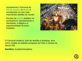 Actualmente o Carnaval do  Rio de Janeiro , no  Brasil , é considerado um dos mais importantes desfiles do mundo.  Escolas de  samba  desfilam no sambódromo representando a identidade, a alegria e a espontaneidade do povo brasileiro. O Carnaval moderno, feito de desfiles e fantasias, teve como modelo as cidades europeias de Paris e Veneza do século XIX.  Gentílico : brasileiro/brasileira 