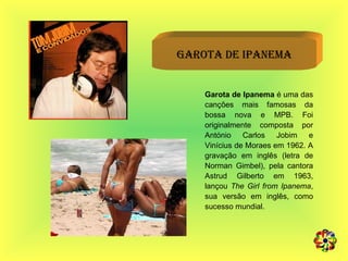 Garota de Ipanema Garota de Ipanema  é uma das canções mais famosas da bossa nova e MPB. Foi originalmente composta por António Carlos Jobim e Vinícius de Moraes em 1962. A gravação em inglês (letra de Norman Gimbel), pela cantora Astrud Gilberto em 1963, lançou  The Girl from Ipanema , sua versão em inglês, como sucesso mundial.  