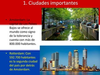 1. Ciudades importantes
• Amsterdam: La
capital de Los Países
Bajos se ofrece al
mundo como signo
de la tolerancia y
cuenta con más de
800.000 habitantes.
• Rotterdam: Con
592.700 habitantes
es la segunda ciudad
del país por detrás
de Amsterdam.
 