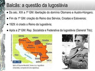 Balcãs: a questão da Iugoslávia
● Do séc. XIX a 1ª GM: libertação do domínio Otomano e Austro-Húngaro;
● Fim da 1ª GM: criação do Reino dos Sérvios, Croatas e Eslovenos;
● 1929: é criado o Reino da Iugoslávia;
● Após a 2ª GM: Rep. Socialista e Federativa da Iugoslávia (General Tito);
http://www.tourisme-montdemarsan.fr
http://marcosbau.com/geopolitica/balcas-e-balcanizacao/
 