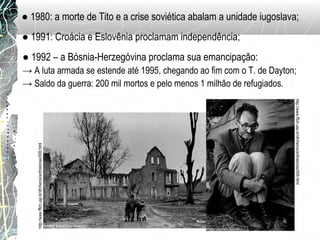 ● 1980: a morte de Tito e a crise soviética abalam a unidade iugoslava;
● 1991: Croácia e Eslovênia proclamam independência;
● 1992 – a Bósnia-Herzegóvina proclama sua emancipação:
→ A luta armada se estende até 1995, chegando ao fim com o T. de Dayton;
→ Saldo da guerra: 200 mil mortos e pelo menos 1 milhão de refugiados.
http://www.fflch.usp.br/dh/heros/anthistorias/008.html
http://www.fflch.usp.br/dh/heros/anthistorias/009.html
 