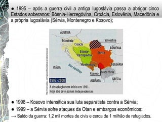 ● 1995 – após a guerra civil a antiga Iugoslávia passa a abrigar cinco
Estados soberanos: Bósnia-Herzegóvina, Croácia, Eslovênia, Macedônia e
a própria Iugoslávia (Sérvia, Montenegro e Kosovo);
http://marcosbau.com/geopolitica/balcas-e-balcanizacao/
● 1998 – Kosovo intensifica sua luta separatista contra a Sérvia;
● 1999 – a Sérvia sofre ataques da Otan e embargos econômicos:
→ Saldo da guerra: 1,2 mil mortes de civis e cerca de 1 milhão de refugiados.
 