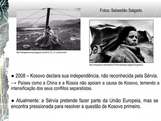 http://amigonerd.net/trabalho/27250-sebastiao-salgado-biografia-e
http://refugeesmandy.blogspot.com/2010_01_01_archive.html
● 2008 – Kosovo declara sua independência, não reconhecida pela Sérvia.
→ Países como a China e a Rússia não apoiam a causa de Kosovo, temendo a
intensificação dos seus conflitos separatistas.
● Atualmente: a Sérvia pretende fazer parte da União Europeia, mas se
encontra pressionada para resolver a questão de Kosovo primeiro.
Fotos: Sebastião Salgado.
 