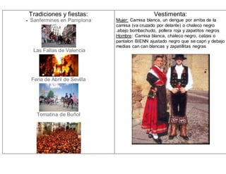 Tradiciones y fiestas:
- Sanfermines en Pamplona
Las Fallas de Valencia
Feria de Abril de Sevilla
Tomatina de Buñol
Vestimenta:
Mujer: Camisa blanca, un dengue por arriba de la
camisa (va cruzado por delante) o chaleco negro
.abajo bombachudo, pollera roja y zapatitos negros
Hombre: Camisa blanca, chaleco negro, calzas o
pantalon BIENN ajustado negro que se capri y debajo
medias can can blancas y zapatillitas negras
 