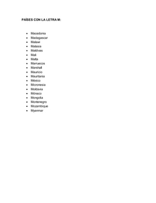 PAÍSES CON LA LETRA M:
 Macedonia
 Madagascar
 Malawi
 Malasia
 Maldivas
 Mali
 Malta
 Marruecos
 Marshall
 Mauricio
 Mauritania
 México
 Micronesia
 Moldavia
 Mónaco
 Mongolia
 Montenegro
 Mozambique
 Myanmar
 