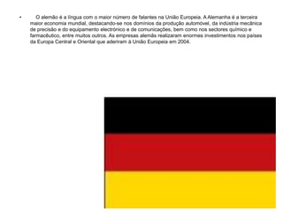 •      O alemão é a língua com o maior número de falantes na União Europeia. A Alemanha é a terceira
    maior economia mundial, destacando-se nos domínios da produção automóvel, da indústria mecânica
    de precisão e do equipamento electrónico e de comunicações, bem como nos sectores químico e
    farmacêutico, entre muitos outros. As empresas alemãs realizaram enormes investimentos nos países
    da Europa Central e Oriental que aderiram à União Europeia em 2004.
 