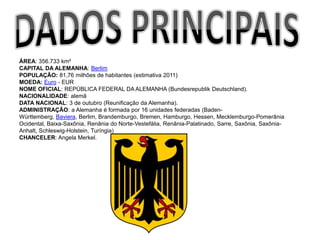 ÁREA: 356.733 km²
CAPITAL DA ALEMANHA: Berlim
POPULAÇÃO: 81,76 milhões de habitantes (estimativa 2011)
MOEDA: Euro - EUR
NOME OFICIAL: REPÚBLICA FEDERAL DA ALEMANHA (Bundesrepublik Deutschland).
NACIONALIDADE: alemã
DATA NACIONAL: 3 de outubro (Reunificação da Alemanha).
ADMINISTRAÇÃO: a Alemanha é formada por 16 unidades federadas (Baden-
Württemberg, Baviera, Berlim, Brandemburgo, Bremen, Hamburgo, Hessen, Mecklemburgo-Pomerânia
Ocidental, Baixa-Saxônia, Renânia do Norte-Vestefália, Renânia-Palatinado, Sarre, Saxônia, Saxônia-
Anhalt, Schleswig-Holstein, Turíngia)
CHANCELER: Angela Merkel.
 