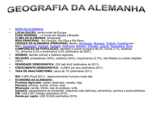 •   MAPA DA ALEMANHA
•   LOCALIZAÇÃO: centro-norte da Europa
    FUSO HORÁRIO: + 4 horas em relação à Brasília
    CLIMA DA ALEMANHA: temperado
    RIOS PRINCIPAIS: Rio Danúbio, Rio Elba e Rio Reno
    CIDADES DA ALEMANHA (PRINCIPAIS): Berlim, Hamburgo, Munique, Colônia, Frankfurt-am-
    Main, Dusseldorf, Hanôver, Stuttgart, Dortmund, Bremen, Dresden, Leipzig, Nuremberg, Bonn
    COMPOSIÇÃO DA POPULAÇÃO: alemães e outros europeus 96,3%, turcos 2,1%, asiáticos
    1%, africanos 0,3% e americanos 0,2% (estimativa de 2007).
•   IDIOMAS: alemão (oficial) e dialetos regionais.
•   RELIGIÃO: protestantes (34%), católicos (34%), muçulmanos (3,7%), não filiados ou outras religiões
    (34%).
•   DENSIDADE DEMOGRÁFICA: 229 hab./km2 (estimativa de 2011)
•   CRESCIMENTO DEMOGRÁFICO: -0,208% por ano (estimativa 2011)
•   TAXA DE ANALFABETISMO: cerca de 1% (estimativa 2011).
    IDH: 0,905 (Pnud 2011) - desenvolvimento humano muito alto
•   ECONOMIA DA ALEMANHA :
    Produtos Agrícolas: batata, beterraba, cevada, trigo
    Pecuária: bovinos, suínos, ovinos, aves
    Mineração: carvão, linhito, sais de potássio, turfa.
    Indústria: equipamentos de transporte, máquinas (não elétricas), alimentícia, química e automobilística.
    PIB: US$ 2,951 trilhões (estimativa 2010)
    Renda per capita: US$ 35.900 (estimativa 2010).
 