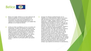 Belice
 Belice (en inglés: Belize) es un país soberano de
América ubicado en el extremo noreste de
Centroamérica cuya forma de gobierno es la
monarquía constitucional parlamentaria. La
capital es la ciudad de Belmopán y la ciudad más
poblada es la Ciudad de Belice.
 Limita al norte con México y al sur y al oeste con
Guatemala. El golfo de Honduras lo separa del
país homónimo, motivo por el cual fue conocido
anteriormente como Honduras Británica hasta
adquirir su actual denominación en razón de la
ciudad de Belice (la maya Holzuz) y el río en
cuya desembocadura está edificada. Su capital
es Belmopán y la ciudad de Belice, antigua
capital del país, es la principal aglomeración
urbana y además el principal puerto que queda
cerca.
 Aunque los idiomas predominantes son el
español y el criollo beliceño, Belice es el único
país de América Central en donde el idioma
oficial es el inglés, lengua materna del 3 % de la
población, comprendiendo entonces que, la
independencia de Belice se llevó a cabo por los
mismos colonos británicos y no por la población
beliceña, de otra manera sería el criollo
beliceño el idioma oficial o el español, debido a
la gran cantidad de hispanohablantes como
lengua materna. Esto hace que Belice comparta
un pasado común, no sólo con los países de
América Central, sino también con el Caribe.
Forma parte del Caricom y del Sistema de la
Integración Centroamericana (SICA). Cabe
destacar que Belice es el único país de América
Latina que no apoya el reclamo de la Argentina
sobre la cuestión de las Islas Malvinas, en cambio
ha dado su total y absoluto apoyo al Reino Unido
quién las administra dentro del contexto del
Comité de Descolonización de las Naciones
Unidas cuyo objetivo es eliminar el colonialismo.
 