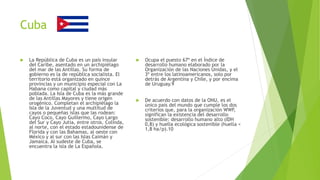 Cuba
 La República de Cuba es un país insular
del Caribe, asentado en un archipiélago
del mar de las Antillas. Su forma de
gobierno es la de república socialista. El
territorio está organizado en quince
provincias y un municipio especial con La
Habana como capital y ciudad más
poblada. La Isla de Cuba es la más grande
de las Antillas Mayores y tiene origen
orogénico. Completan el archipiélago la
Isla de la Juventud y una multitud de
cayos o pequeñas islas que las rodean:
Cayo Coco, Cayo Guillermo, Cayo Largo
del Sur y Cayo Jutía, entre otros. Colinda,
al norte, con el estado estadounidense de
Florida y con las Bahamas, al oeste con
México y al sur con las Islas Caimán y
Jamaica. Al sudeste de Cuba, se
encuentra la isla de La Española.
 Ocupa el puesto 67º en el Índice de
desarrollo humano elaborado por la
Organización de las Naciones Unidas, y el
3º entre los latinoamericanos, solo por
detrás de Argentina y Chile, y por encima
de Uruguay.9
 De acuerdo con datos de la ONU, es el
único país del mundo que cumple los dos
criterios que, para la organización WWF,
significan la existencia del desarrollo
sostenible: desarrollo humano alto (IDH
0,8) y huella ecológica sostenible (huella <
1,8 ha/p).10
 