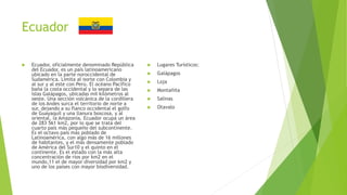 Ecuador
 Ecuador, oficialmente denominado República
del Ecuador, es un país latinoamericano
ubicado en la parte noroccidental de
Sudamérica. Limita al norte con Colombia y
al sur y al este con Perú. El océano Pacífico
baña la costa occidental y lo separa de las
Islas Galápagos, ubicadas mil kilómetros al
oeste. Una sección volcánica de la cordillera
de los Andes surca el territorio de norte a
sur, dejando a su flanco occidental el golfo
de Guayaquil y una llanura boscosa, y al
oriental, la Amazonía. Ecuador ocupa un área
de 283 561 km2, por lo que se trata del
cuarto país más pequeño del subcontinente.
Es el octavo país más poblado de
Latinoamérica, con algo más de 16 millones
de habitantes, y el más densamente poblado
de América del Sur10 y el quinto en el
continente. Es el estado con la más alta
concentración de ríos por km2 en el
mundo,11 el de mayor diversidad por km2 y
uno de los países con mayor biodiversidad.
 Lugares Turísticos:
 Galápagos
 Loja
 Montañita
 Salinas
 Otavalo
 