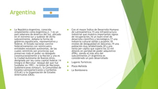 Argentina
 La República Argentina, conocida
simplemente como Argentina,n. 1 es un
país soberano de América del Sur, ubicado
en el extremo sur y sudeste de dicho
subcontinente. Adopta la forma de
gobierno republicana, representativa y
federal. El Estado nacional convive
federativamente con veinticuatro
entidades estatales autónomas, de las
cuales veintitrés son provincias que
preservan todo el poder no delegado
constitucionalmente a la Nación y una es
la Ciudad Autónoma de Buenos Aires,
designada por ley como capital federal.14
Integra el Mercosur -bloque del que fue
fundador en 1991-, la Unión de Naciones
Sudamericanas (Unasur), la Comunidad de
Estados Latinoamericanos y Caribeños
(CELAC) y la Organización de Estados
Americanos (OEA).
 Con el mayor Índice de Desarrollo Humano
de Latinoamérica,15 una infraestructura
industrial que muestra importantes signos
de recuperación,16 un buen nivel de
desarrollo científico y tecnológico,17 una
industria cultural sólida y pujante,18
niveles de desigualdad en descenso,19 una
población muy alfabetizada,20 y una
renta per cápita que supera los 22 mil
dólares en paridad de poder adquisitivo
(PPA), siendo el más alto del
subcontinente,21 Argentina es
considerado un país desarrollado
 Lugares Turísticos:
 Plaza Mafalda
 La Bombonera
 