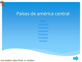 Países de américa central
Belice
Costa rica
El salvador
Guatemala
Honduras
Nicaragua
Panamá
juan esteban López David 7-e teselino
 