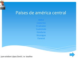 Países de américa central
Belice
Costa rica
El salvador
Guatemala
Honduras
Nicaragua
Panamá
juan esteban López David 7-e teselino
 