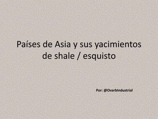 Países de Asia y sus yacimientos 
de shale / esquisto 
Por: @OvarbIndustrial 
 