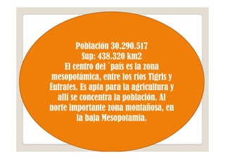 Población 30.290.517
           Sup: 438.320 km2
    El centro del `país es la zona
 mesopotámica, entre los ríos Tigris y
Éufrates. Es apta para la agricultura y
  allí se concentra la población. Al
norte importante zona montañosa, en
         la baja Mesopotamia.
 