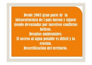 Desde 2003 gran parte dr la
 infraestructura de l país fueron y siguen
siendo devastadas por sucesivos conflictos
                  bélicos.
           Desafíos ambientales:
  El acceso al agua potable es difícil y la
                  erosión.
       Desertificación del territorio.
 