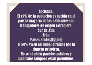 Sociedad:
El 19% de la población es nacida en el
 país la mayoría de los habitantes son
  trabajadores de origen extranjero.
               Sur de Asia
                  Irán
         Países árabes(Egipto)
El 80% viven en Dubái atraídos por la
           riqueza petrolera.
   No se admiten partidos políticos y
 sindicatos tampoco están permitidos.
 