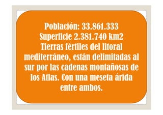 Población: 33.861.333
     Superficie 2.381.740 km2
     Tierras fértiles del litoral
mediterráneo, están delimitadas al
sur por las cadenas montañosas de
  los Atlas. Con una meseta árida
            entre ambos.
 
